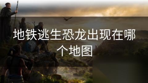 地铁逃生恐龙出现在哪个地图